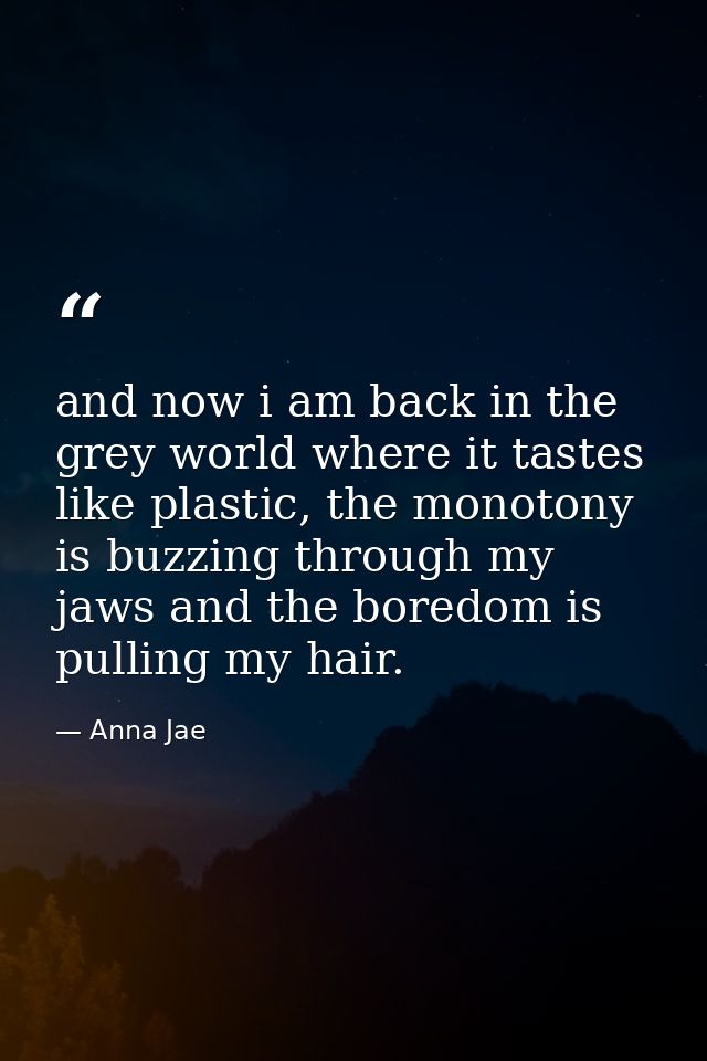 and now i am back in the grey world where it tastes like plastic, the monotony is buzzing through my jaws and the boredo — Anna Jae