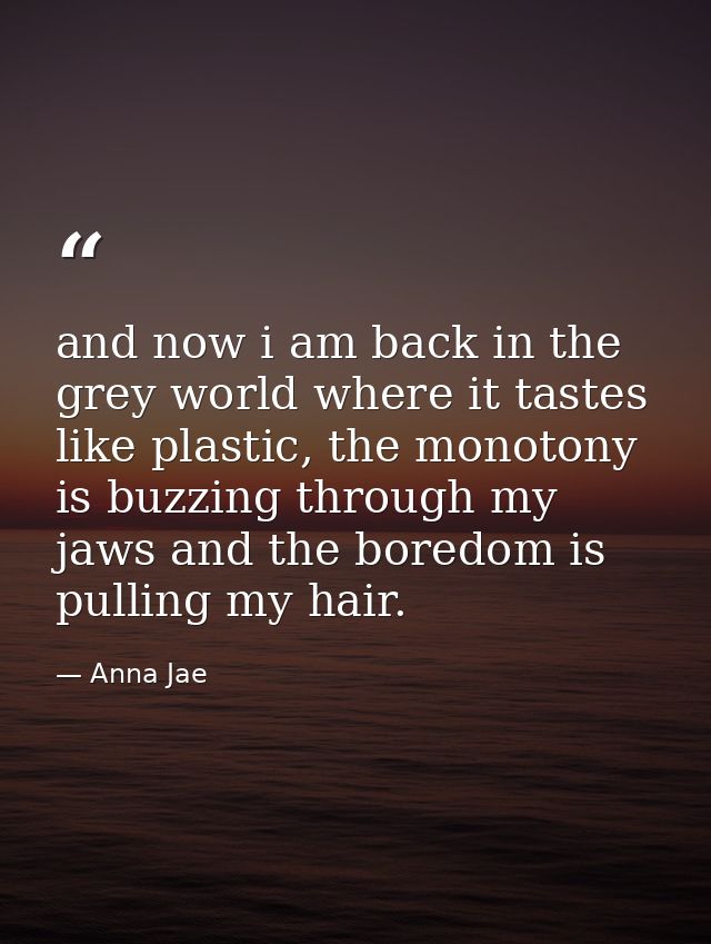 and now i am back in the grey world where it tastes like plastic, the monotony is buzzing through my jaws and the boredo — Anna Jae