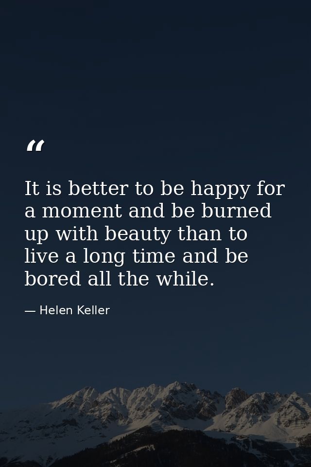 It is better to be happy for a moment and be burned up with beauty than to live a long time and be bored all the while. — Helen Keller
