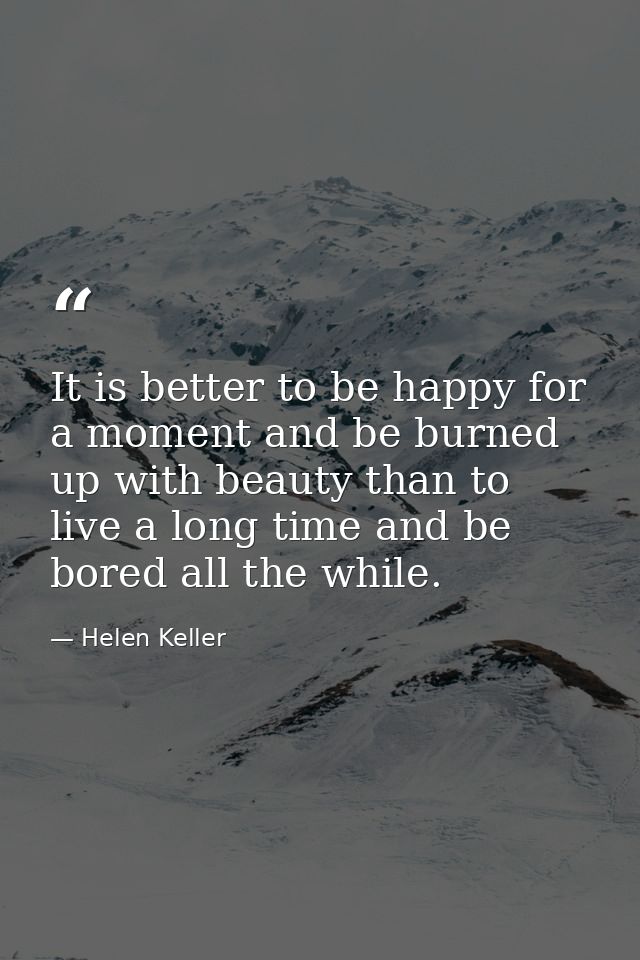 It is better to be happy for a moment and be burned up with beauty than to live a long time and be bored all the while. — Helen Keller
