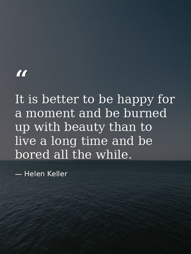 It is better to be happy for a moment and be burned up with beauty than to live a long time and be bored all the while. — Helen Keller