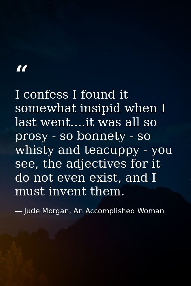 I confess I found it somewhat insipid when I last went....it was all so prosy - so bonnety - so whisty and teacuppy - yo — Jude Morgan, An Accomplished Woman