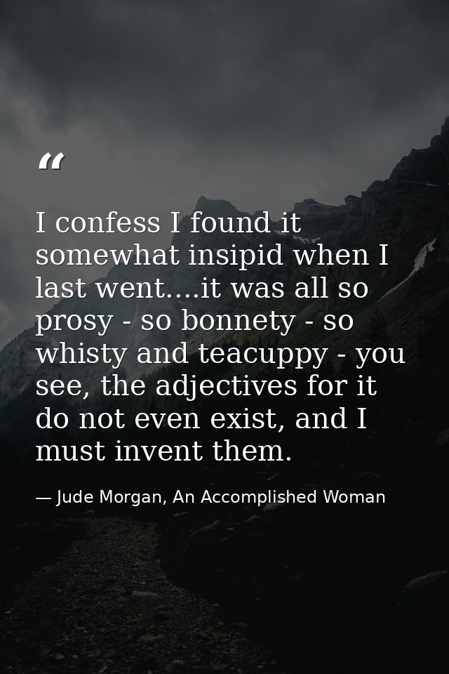 I confess I found it somewhat insipid when I last went....it was all so prosy - so bonnety - so whisty and teacuppy - yo — Jude Morgan, An Accomplished Woman