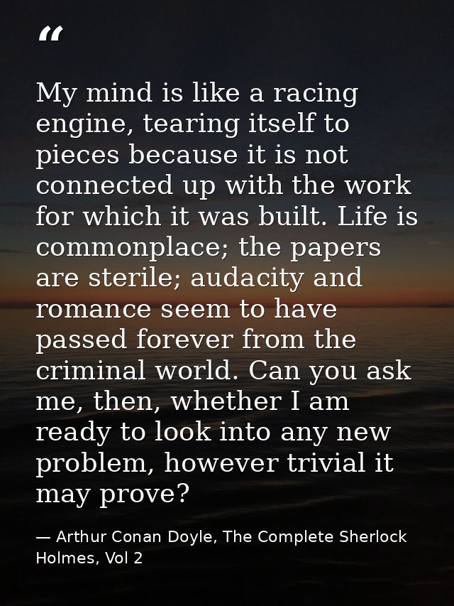 My mind is like a racing engine, tearing itself to pieces because it is not connected up with the work for which it was  — Arthur Conan Doyle, The Complete Sherlock Holmes, Vol 2