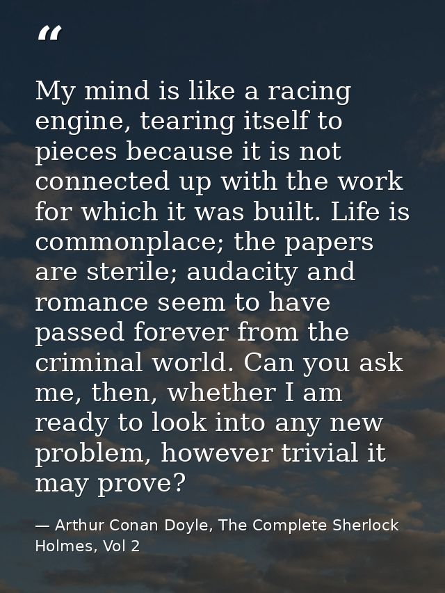 My mind is like a racing engine, tearing itself to pieces because it is not connected up with the work for which it was  — Arthur Conan Doyle, The Complete Sherlock Holmes, Vol 2
