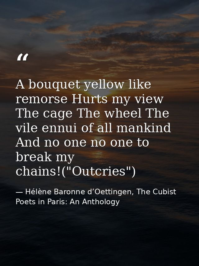 A bouquet yellow like remorse Hurts my view The cage The wheel The vile ennui of all mankind And no one no one to break  — Hélène Baronne d’Oettingen, The Cubist Poets in Paris: An Anthology