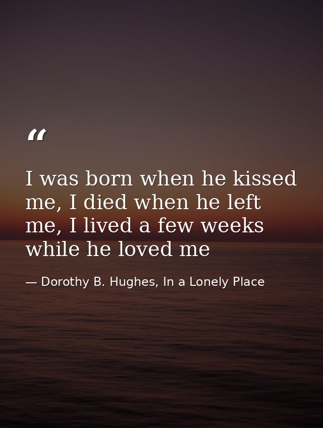 I was born when he kissed me, I died when he left me, I lived a few weeks while he loved me — Dorothy B. Hughes, In a Lonely Place