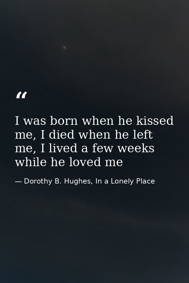 I was born when he kissed me, I died when he left me, I lived a few weeks while he loved me — Dorothy B. Hughes, In a Lonely Place