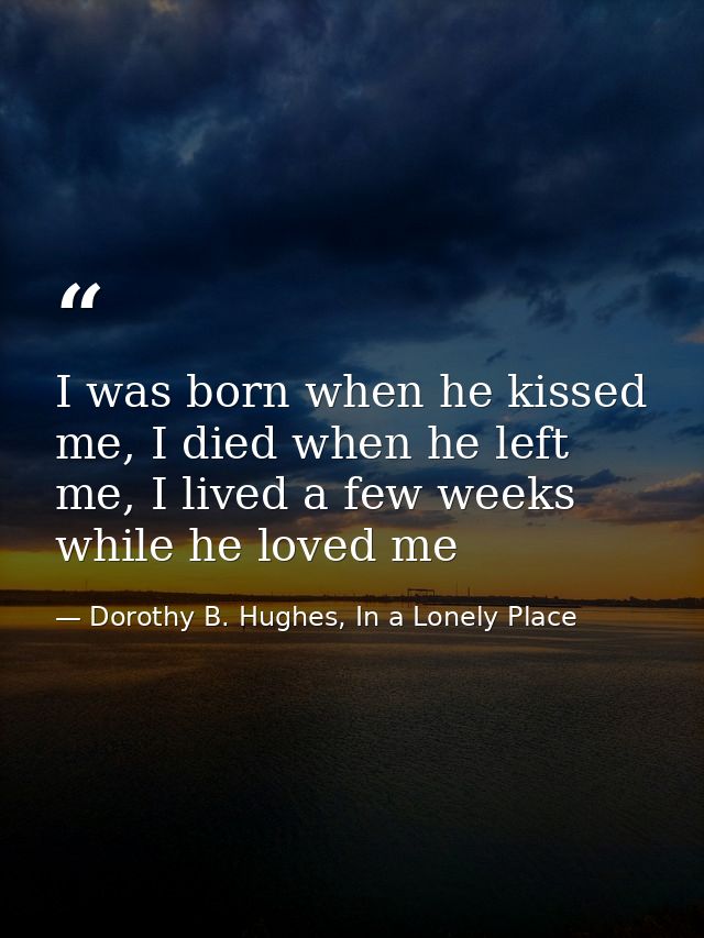 I was born when he kissed me, I died when he left me, I lived a few weeks while he loved me — Dorothy B. Hughes, In a Lonely Place