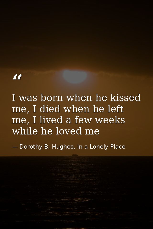 I was born when he kissed me, I died when he left me, I lived a few weeks while he loved me — Dorothy B. Hughes, In a Lonely Place