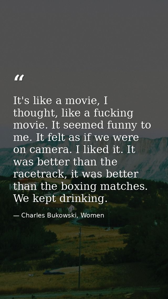 It's like a movie, I thought, like a fucking movie. It seemed funny to me. It felt as if we were on camera. I liked it.  — Charles Bukowski, Women
