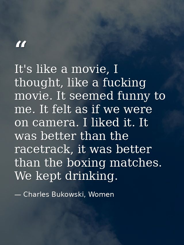 It's like a movie, I thought, like a fucking movie. It seemed funny to me. It felt as if we were on camera. I liked it.  — Charles Bukowski, Women