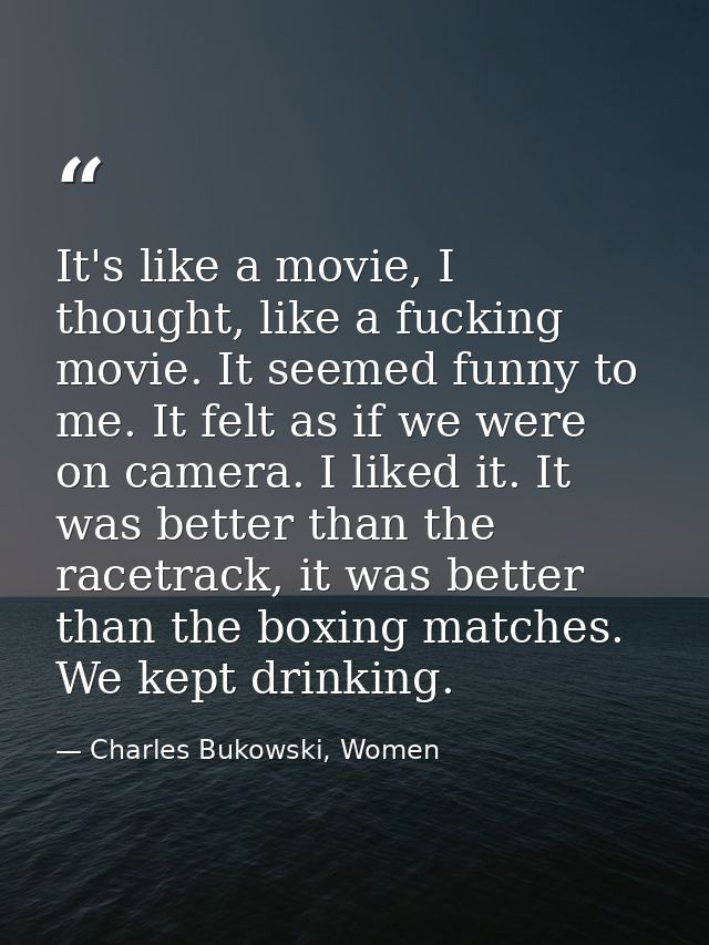 It's like a movie, I thought, like a fucking movie. It seemed funny to me. It felt as if we were on camera. I liked it.  — Charles Bukowski, Women