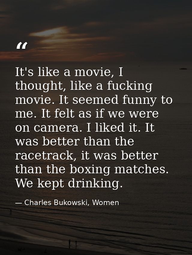 It's like a movie, I thought, like a fucking movie. It seemed funny to me. It felt as if we were on camera. I liked it.  — Charles Bukowski, Women