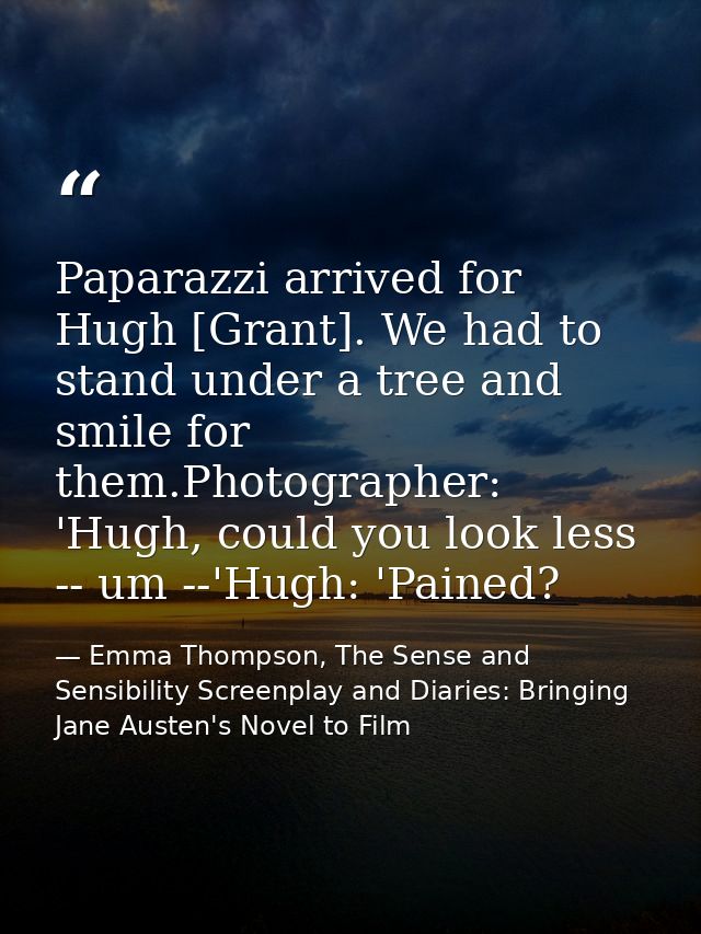 Paparazzi arrived for Hugh [Grant]. We had to stand under a tree and smile for them.Photographer: 'Hugh, could you look  — Emma Thompson, The Sense and Sensibility Screenplay and Diaries: Bringing Jane Austen's Novel to Film