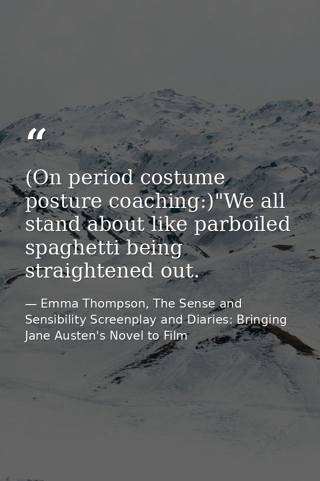 (On period costume posture coaching:)"We all stand about like parboiled spaghetti being straightened out. — Emma Thompson, The Sense and Sensibility Screenplay and Diaries: Bringing Jane Austen's Novel to Film