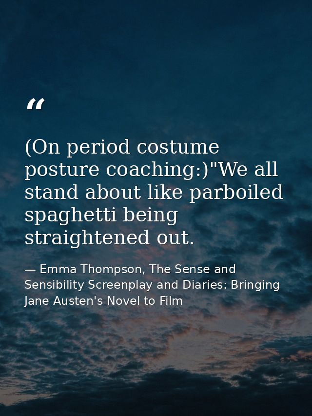(On period costume posture coaching:)"We all stand about like parboiled spaghetti being straightened out. — Emma Thompson, The Sense and Sensibility Screenplay and Diaries: Bringing Jane Austen's Novel to Film