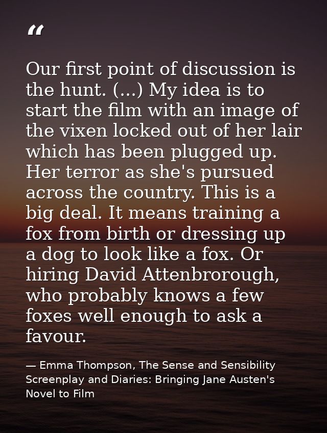 Our first point of discussion is the hunt. (...) My idea is to start the film with an image of the vixen locked out of h — Emma Thompson, The Sense and Sensibility Screenplay and Diaries: Bringing Jane Austen's Novel to Film