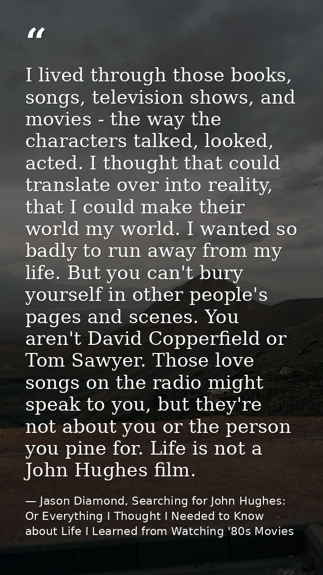 I lived through those books, songs, television shows, and movies - the way the characters talked, looked, acted. I thoug — Jason Diamond, Searching for John Hughes: Or Everything I Thought I Needed to Know about Life I Learned from Watching '80s Movies