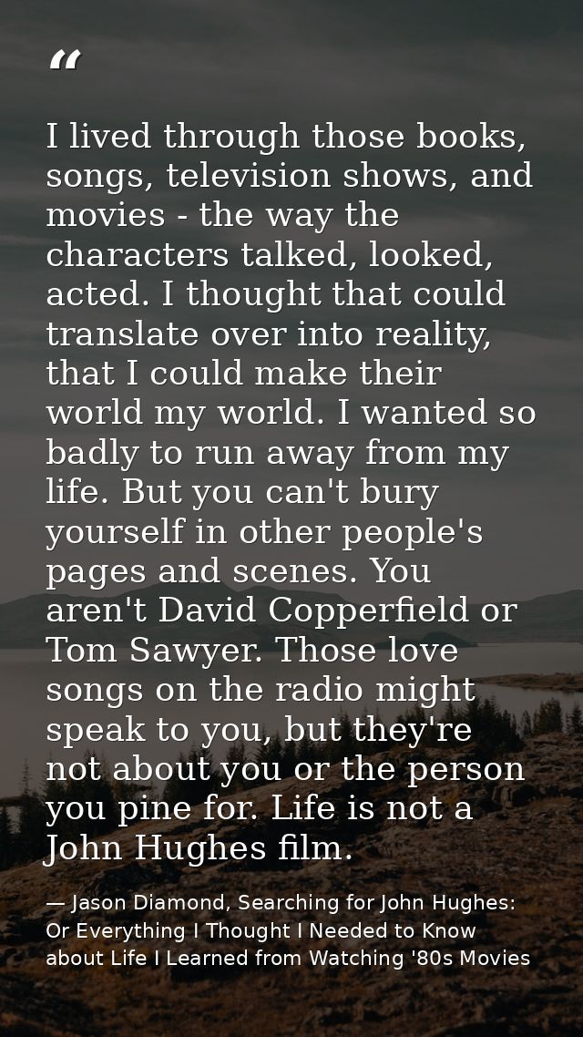 I lived through those books, songs, television shows, and movies - the way the characters talked, looked, acted. I thoug — Jason Diamond, Searching for John Hughes: Or Everything I Thought I Needed to Know about Life I Learned from Watching '80s Movies