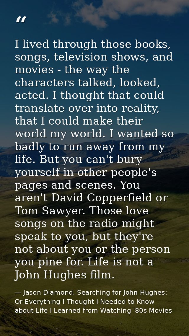 I lived through those books, songs, television shows, and movies - the way the characters talked, looked, acted. I thoug — Jason Diamond, Searching for John Hughes: Or Everything I Thought I Needed to Know about Life I Learned from Watching '80s Movies