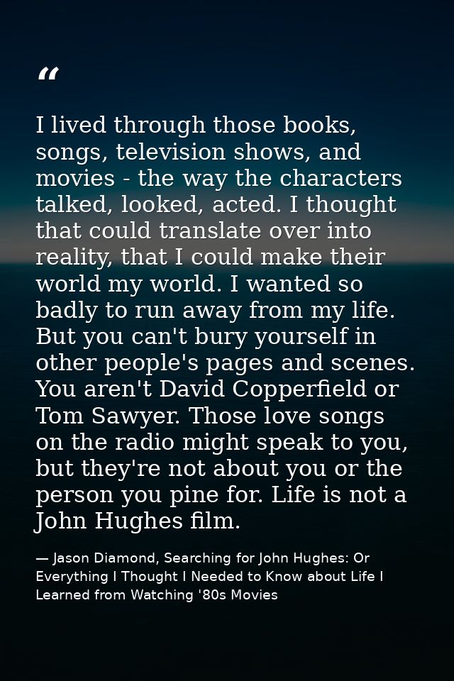 I lived through those books, songs, television shows, and movies - the way the characters talked, looked, acted. I thoug — Jason Diamond, Searching for John Hughes: Or Everything I Thought I Needed to Know about Life I Learned from Watching '80s Movies