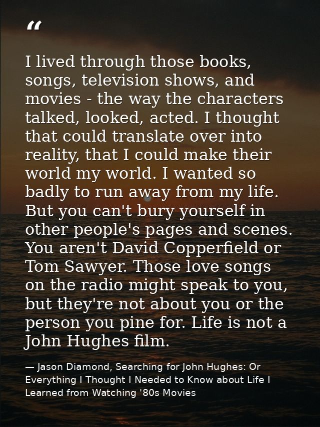 I lived through those books, songs, television shows, and movies - the way the characters talked, looked, acted. I thoug — Jason Diamond, Searching for John Hughes: Or Everything I Thought I Needed to Know about Life I Learned from Watching '80s Movies