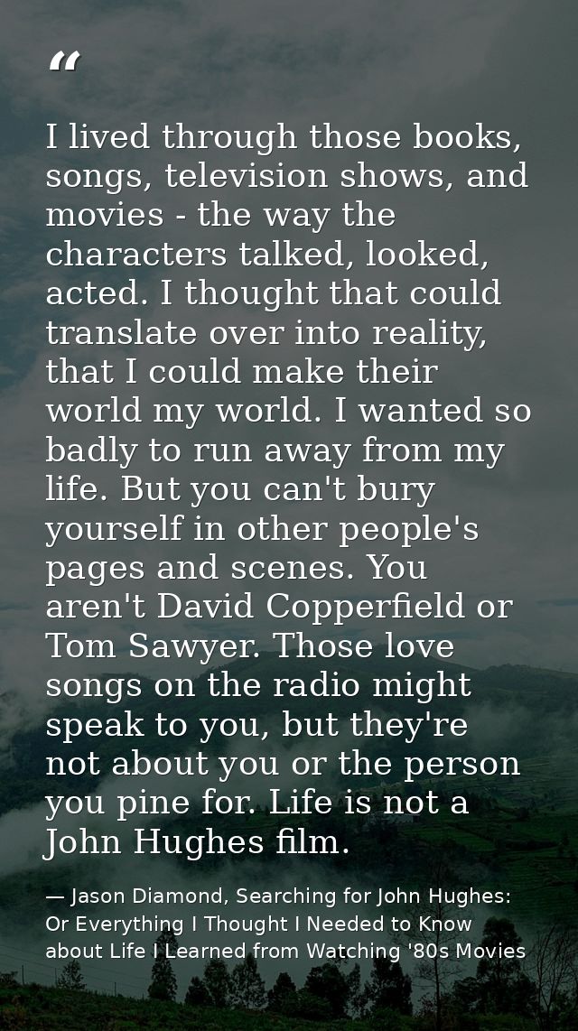 I lived through those books, songs, television shows, and movies - the way the characters talked, looked, acted. I thoug — Jason Diamond, Searching for John Hughes: Or Everything I Thought I Needed to Know about Life I Learned from Watching '80s Movies
