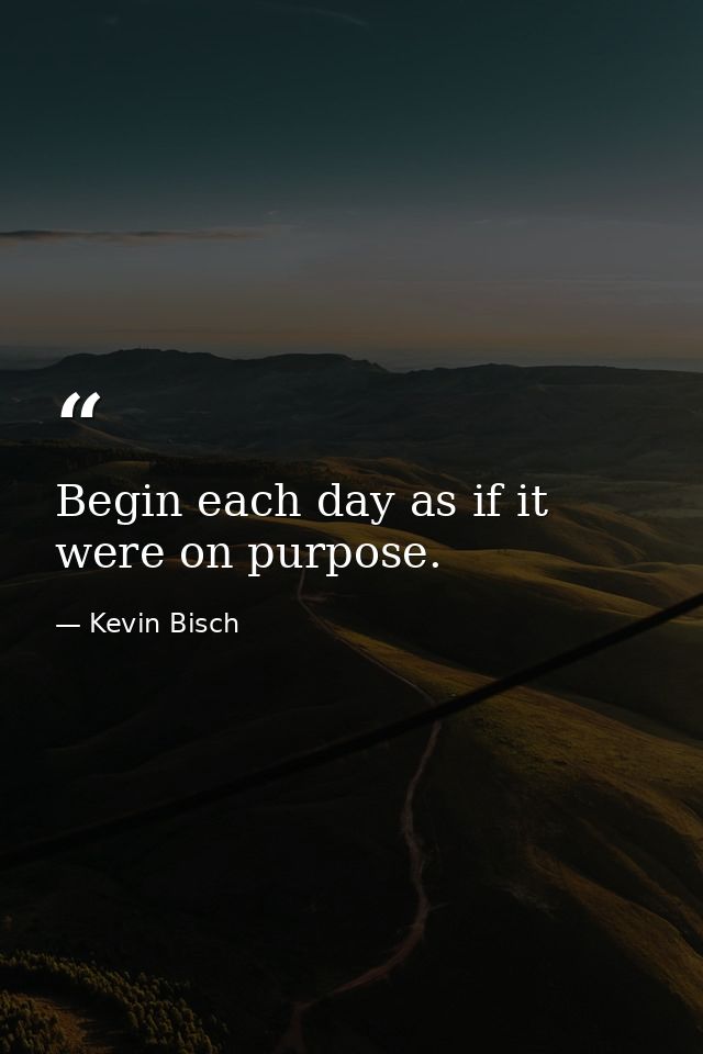 Begin each day as if it were on purpose. — Kevin Bisch