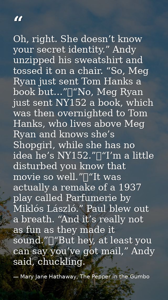 Oh, right. She doesn’t know your secret identity.” Andy unzipped his sweatshirt and tossed it on a chair. “So, Meg Ryan  — Mary Jane Hathaway, The Pepper in the Gumbo