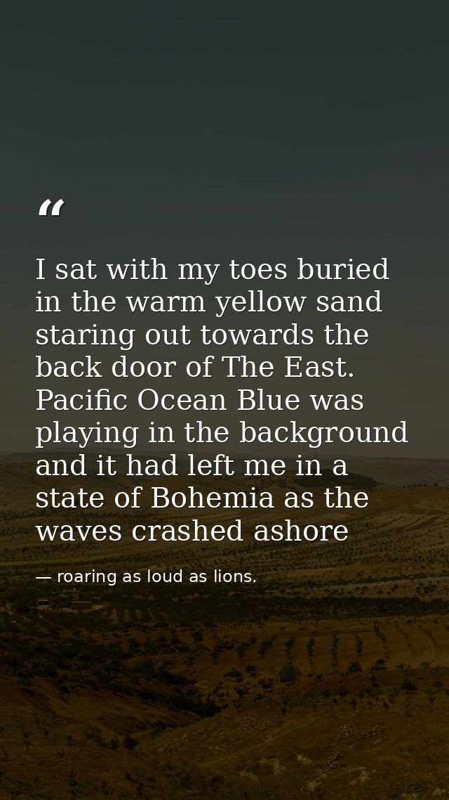 I sat with my toes buried in the warm yellow sand staring out towards the back door of The East. Pacific Ocean Blue was  — roaring as loud as lions.