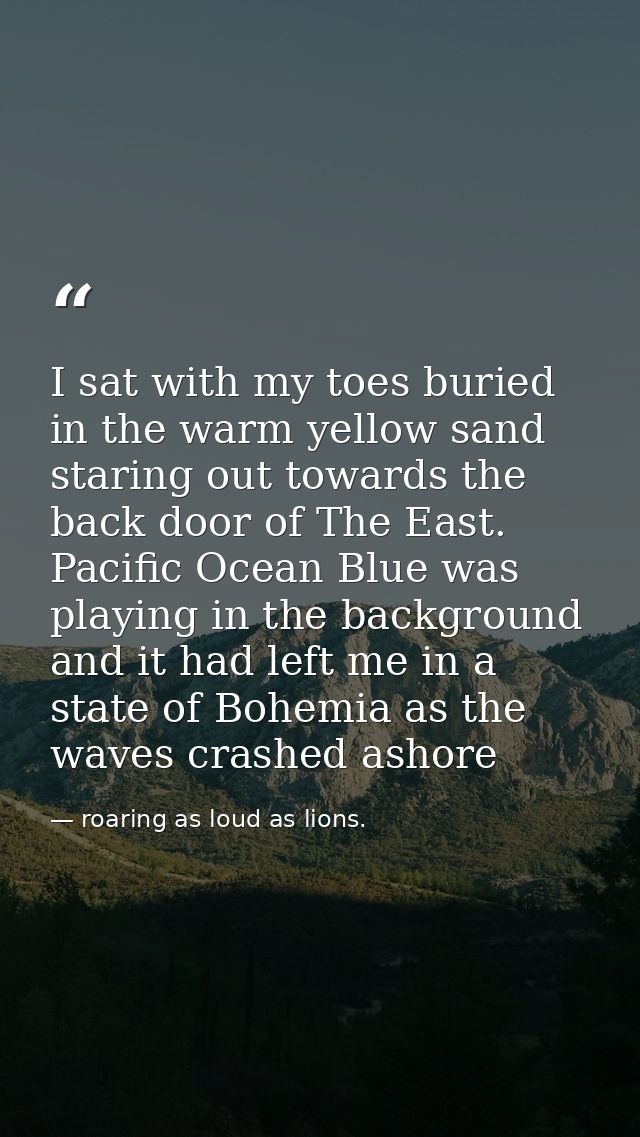 I sat with my toes buried in the warm yellow sand staring out towards the back door of The East. Pacific Ocean Blue was  — roaring as loud as lions.
