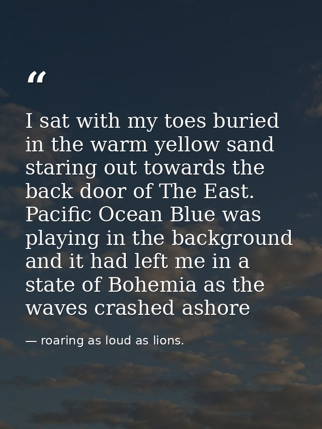 I sat with my toes buried in the warm yellow sand staring out towards the back door of The East. Pacific Ocean Blue was  — roaring as loud as lions.