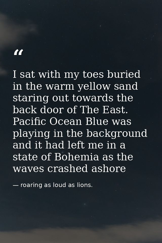 I sat with my toes buried in the warm yellow sand staring out towards the back door of The East. Pacific Ocean Blue was  — roaring as loud as lions.