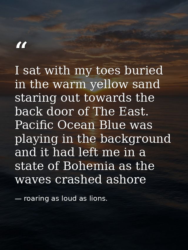 I sat with my toes buried in the warm yellow sand staring out towards the back door of The East. Pacific Ocean Blue was  — roaring as loud as lions.