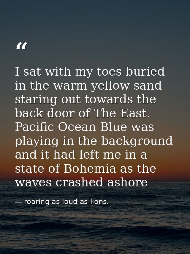 I sat with my toes buried in the warm yellow sand staring out towards the back door of The East. Pacific Ocean Blue was  — roaring as loud as lions.