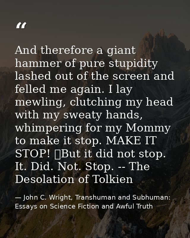 And therefore a giant hammer of pure stupidity lashed out of the screen and felled me again. I lay mewling, clutching my — John C. Wright, Transhuman and Subhuman: Essays on Science Fiction and Awful Truth