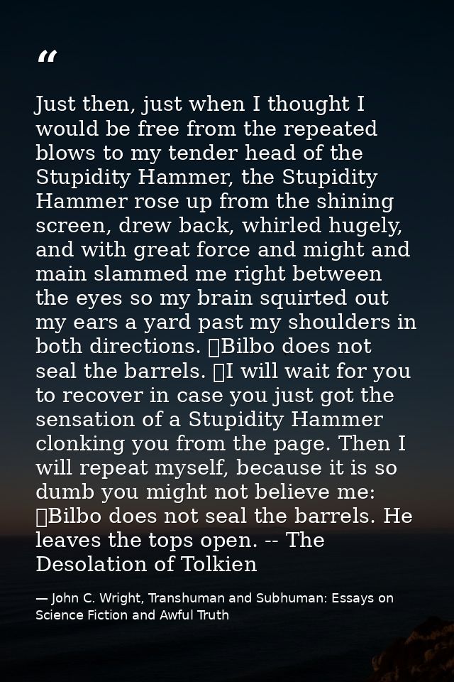 Just then, just when I thought I would be free from the repeated blows to my tender head of the Stupidity Hammer, the St — John C. Wright, Transhuman and Subhuman: Essays on Science Fiction and Awful Truth