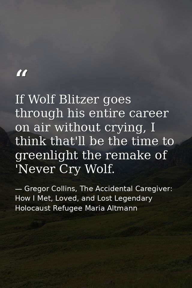 If Wolf Blitzer goes through his entire career on air without crying, I think that'll be the time to greenlight the rema — Gregor Collins, The Accidental Caregiver: How I Met, Loved, and Lost Legendary Holocaust Refugee Maria Altmann