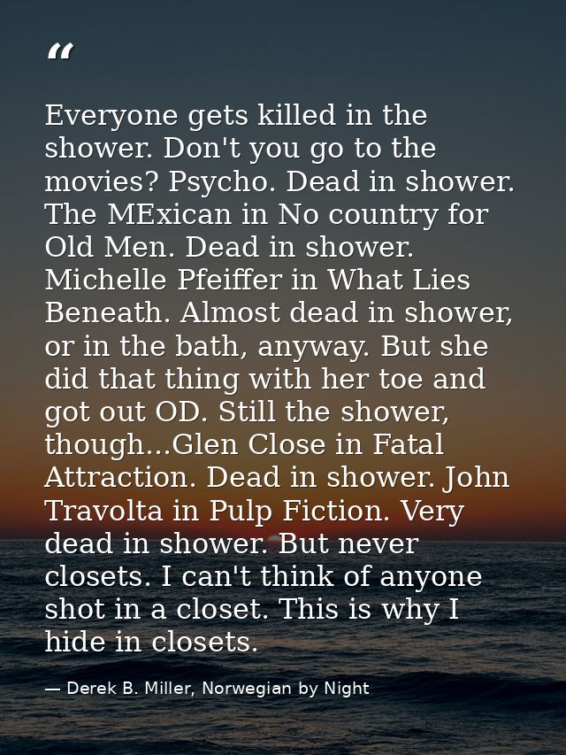 Everyone gets killed in the shower. Don't you go to the movies? Psycho. Dead in shower. The MExican in No country for Ol — Derek B. Miller, Norwegian by Night