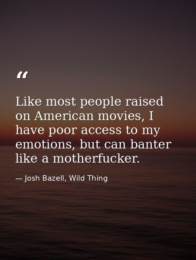 Like most people raised on American movies, I have poor access to my emotions, but can banter like a motherfucker. — Josh Bazell, Wild Thing