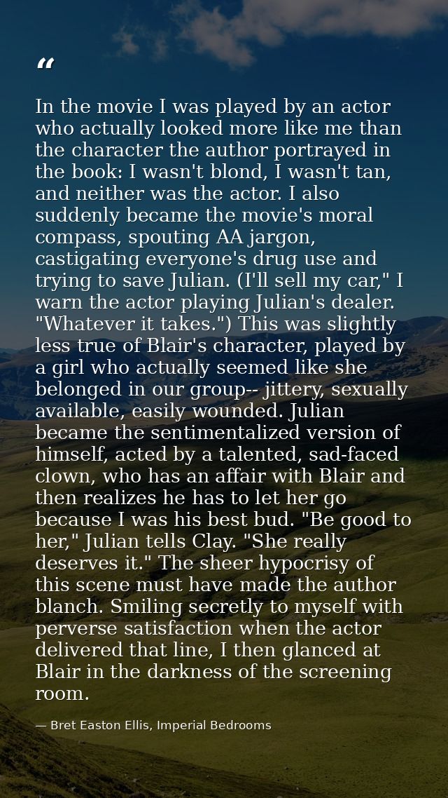 In the movie I was played by an actor who actually looked more like me than the character the author portrayed in the bo — Bret Easton Ellis, Imperial Bedrooms