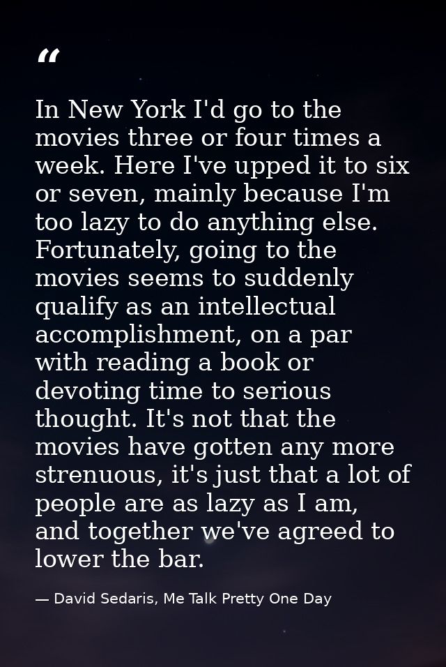 In New York I'd go to the movies three or four times a week. Here I've upped it to six or seven, mainly because I'm too  — David Sedaris, Me Talk Pretty One Day