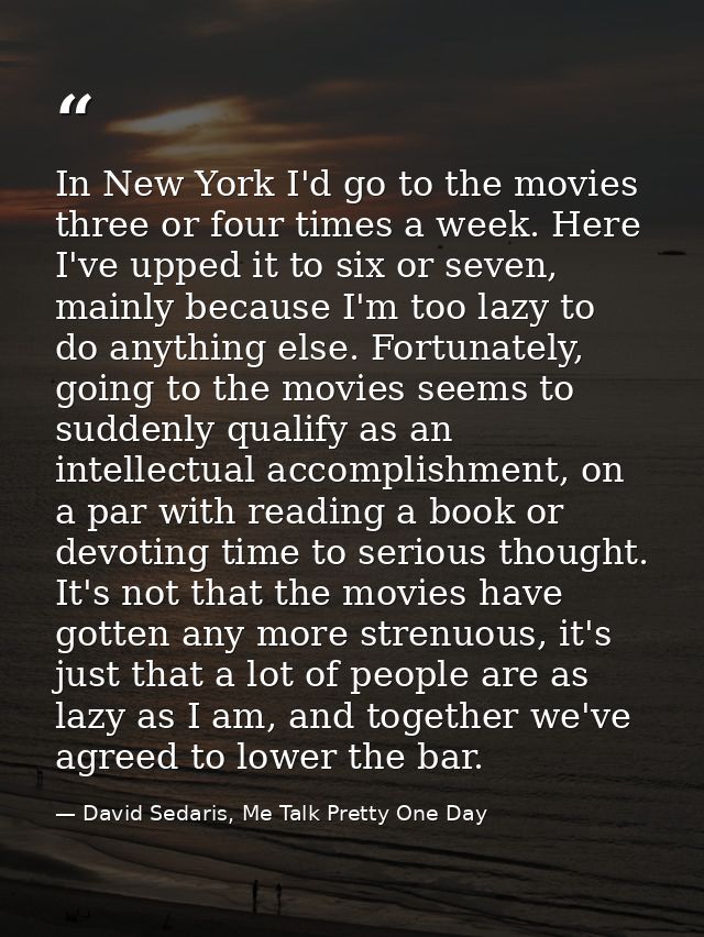 In New York I'd go to the movies three or four times a week. Here I've upped it to six or seven, mainly because I'm too  — David Sedaris, Me Talk Pretty One Day