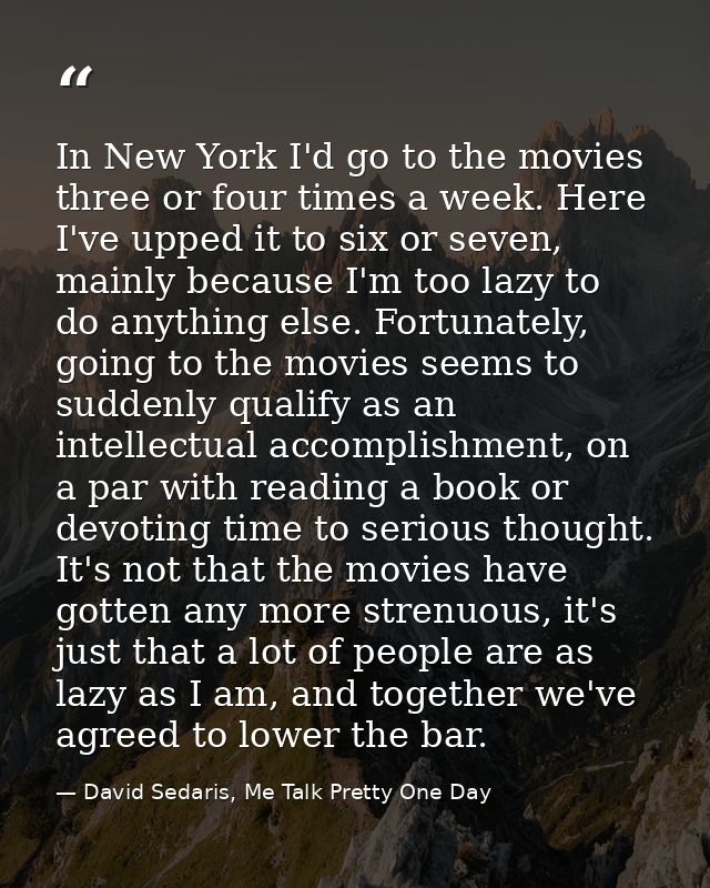 In New York I'd go to the movies three or four times a week. Here I've upped it to six or seven, mainly because I'm too  — David Sedaris, Me Talk Pretty One Day