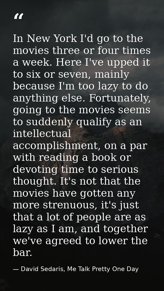 In New York I'd go to the movies three or four times a week. Here I've upped it to six or seven, mainly because I'm too  — David Sedaris, Me Talk Pretty One Day