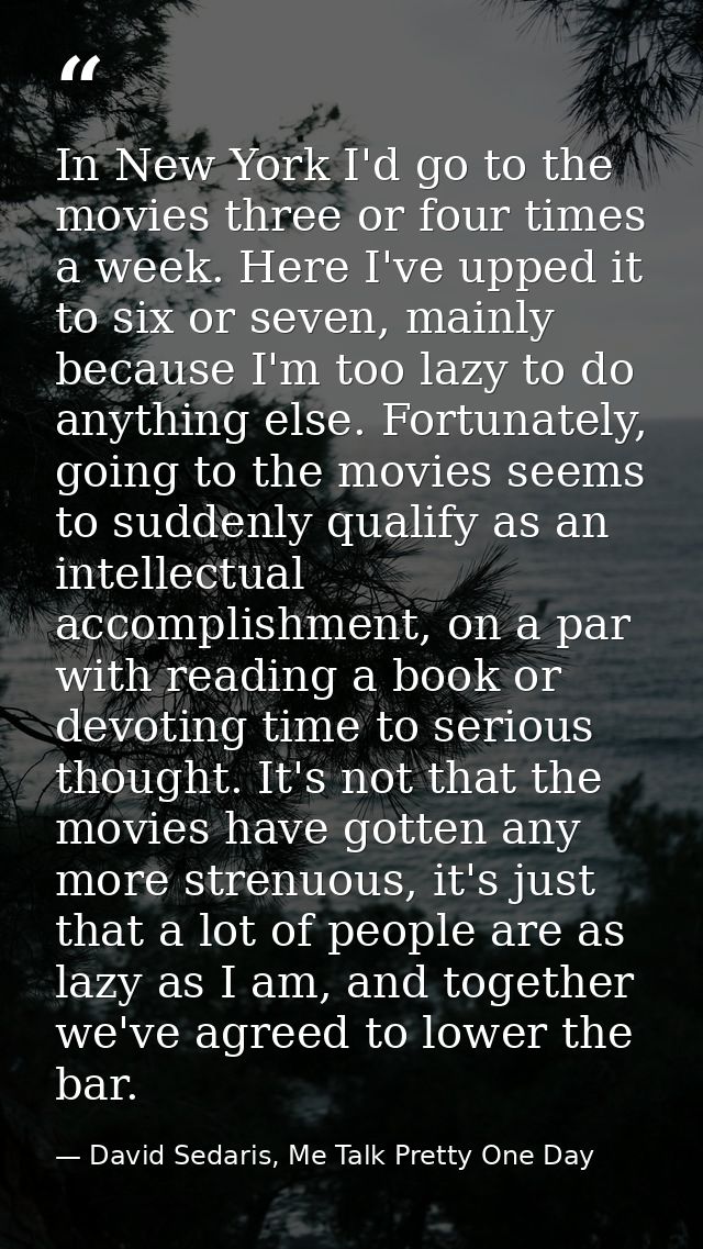 In New York I'd go to the movies three or four times a week. Here I've upped it to six or seven, mainly because I'm too  — David Sedaris, Me Talk Pretty One Day