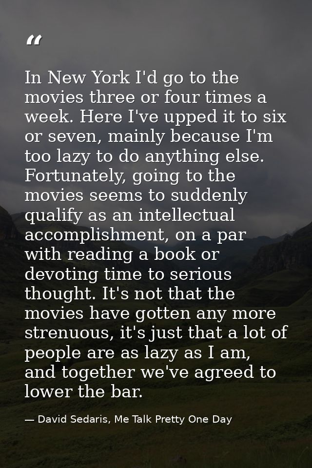 In New York I'd go to the movies three or four times a week. Here I've upped it to six or seven, mainly because I'm too  — David Sedaris, Me Talk Pretty One Day