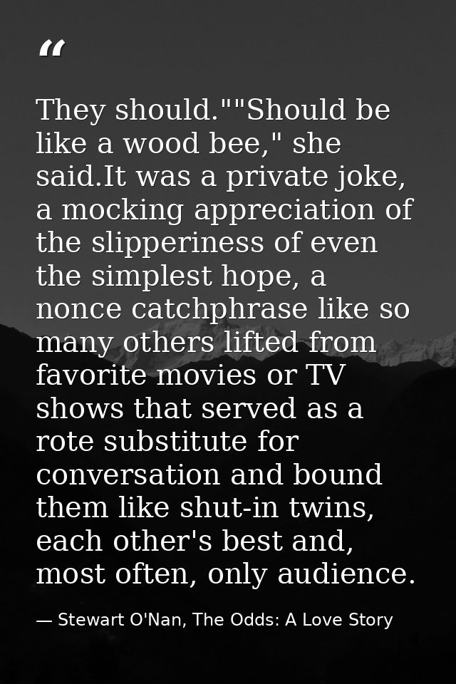 They should.""Should be like a wood bee," she said.It was a private joke, a mocking appreciation of the slipperiness of  — Stewart O'Nan, The Odds: A Love Story