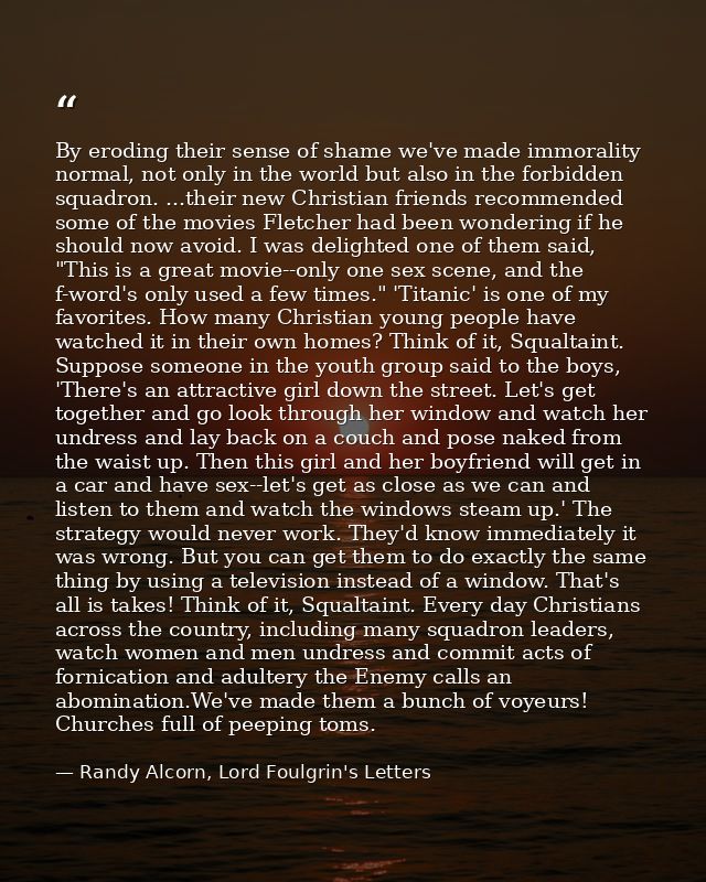 By eroding their sense of shame we've made immorality normal, not only in the world but also in the forbidden squadron.  — Randy Alcorn, Lord Foulgrin's Letters